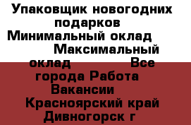 Упаковщик новогодних подарков › Минимальный оклад ­ 38 000 › Максимальный оклад ­ 50 000 - Все города Работа » Вакансии   . Красноярский край,Дивногорск г.